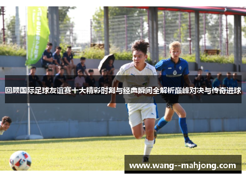 回顾国际足球友谊赛十大精彩时刻与经典瞬间全解析巅峰对决与传奇进球